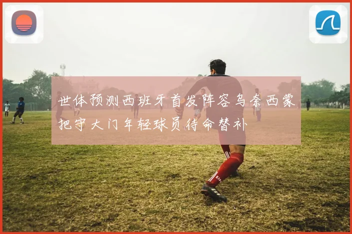 世体预测西班牙首发阵容乌奈西蒙把守大门年轻球员待命替补