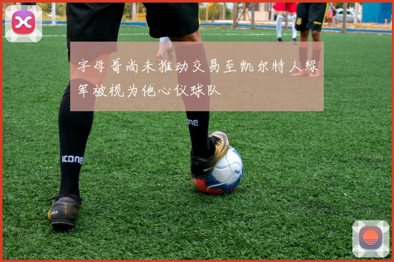 字母哥尚未推动交易至凯尔特人绿军被视为他心仪球队