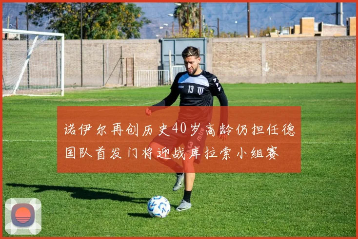 诺伊尔再创历史40岁高龄仍担任德国队首发门将迎战库拉索小组赛
