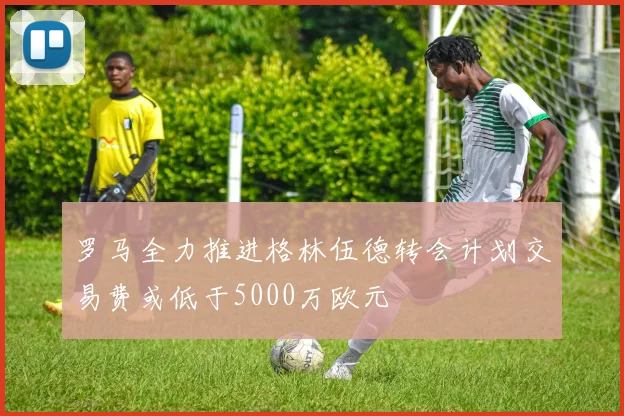 罗马全力推进格林伍德转会计划交易费或低于5000万欧元