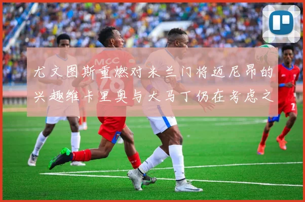 尤文图斯重燃对米兰门将迈尼昂的兴趣维卡里奥与大马丁仍在考虑之中
