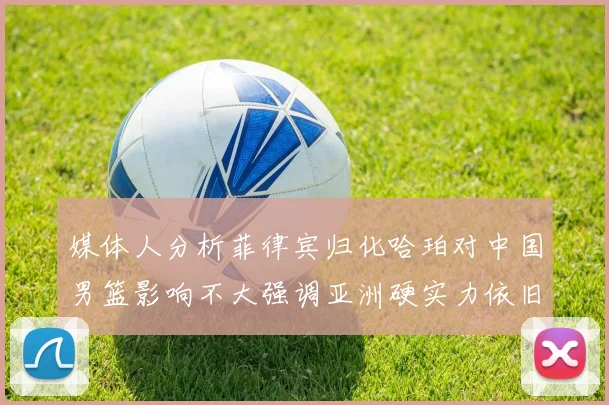 媒体人分析菲律宾归化哈珀对中国男篮影响不大强调亚洲硬实力依旧强劲