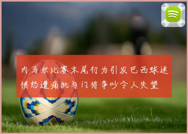 内马尔比赛末尾行为引发巴西球迷愤怒遭痛批与门将争吵令人失望