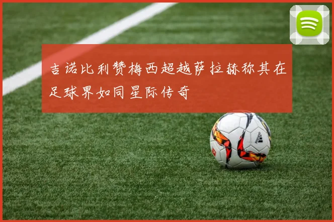 吉诺比利赞梅西超越萨拉赫称其在足球界如同星际传奇