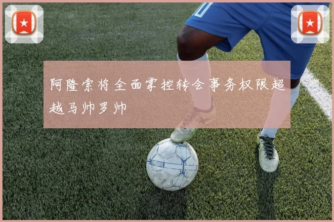 阿隆索将全面掌控转会事务权限超越马帅罗帅