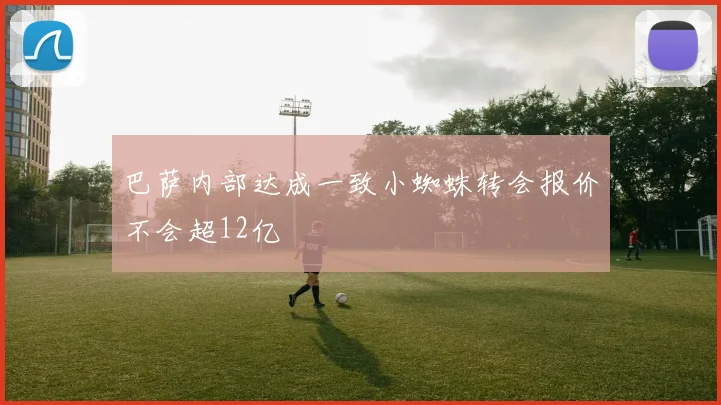 巴萨内部达成一致小蜘蛛转会报价不会超12亿
