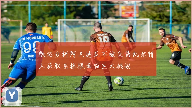 凯记分析阿夫迪亚不被交易凯尔特人获取克林根面临巨大挑战