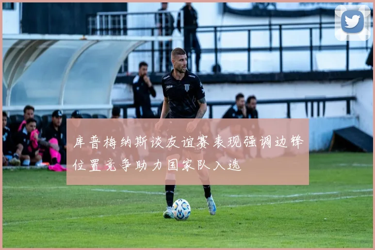 库普梅纳斯谈友谊赛表现强调边锋位置竞争助力国家队入选