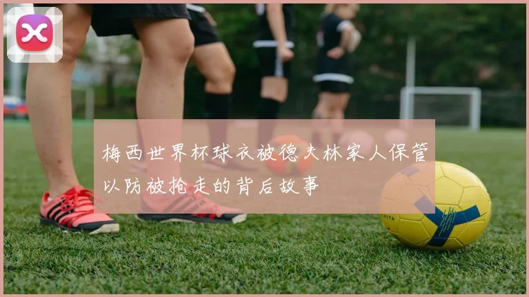 梅西世界杯球衣被德夫林家人保管以防被抢走的背后故事